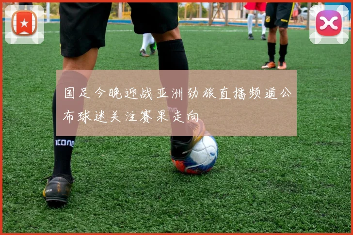 国足今晚迎战亚洲劲旅直播频道公布球迷关注赛果走向