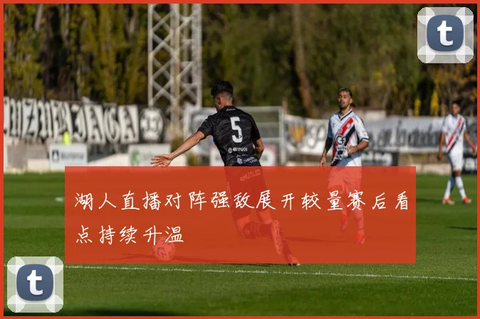 湖人直播对阵强敌展开较量赛后看点持续升温