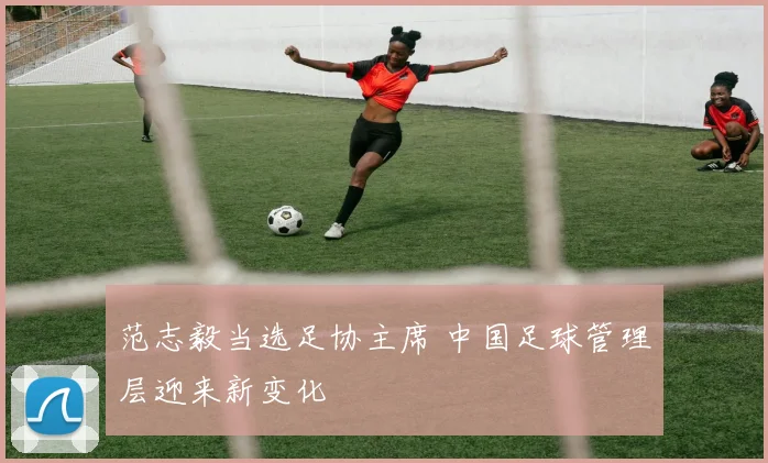 范志毅当选足协主席 中国足球管理层迎来新变化