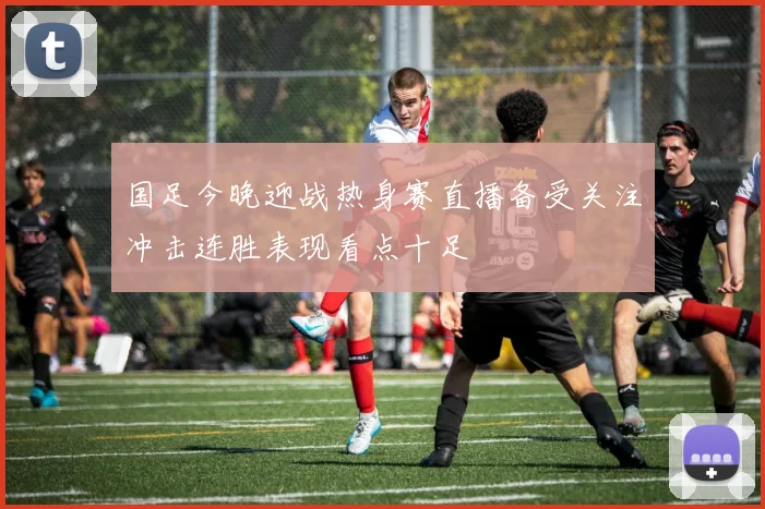 国足今晚迎战热身赛直播备受关注冲击连胜表现看点十足