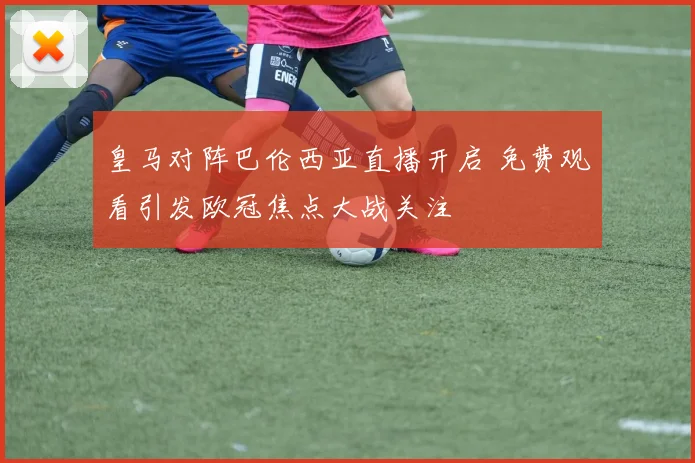 皇马对阵巴伦西亚直播开启 免费观看引发欧冠焦点大战关注