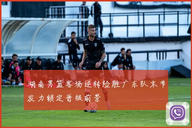 湖南男篮客场逆转险胜广东队末节发力锁定晋级前景